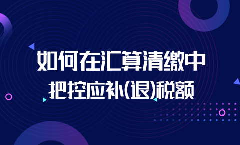 如何在匯算清繳中把控應補（退）稅額